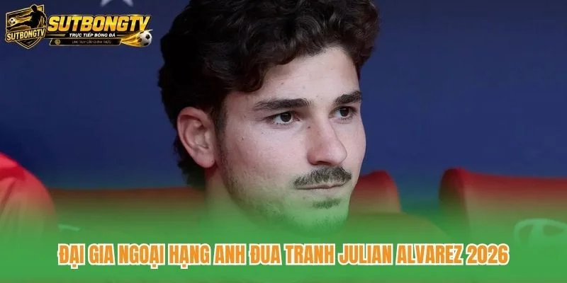 Đại Gia Ngoại Hạng Anh Đua Tranh Julian Alvarez 2026